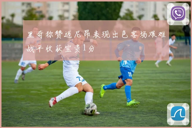 里奇称赞迈尼昂表现出色客场艰难战平收获宝贵1分