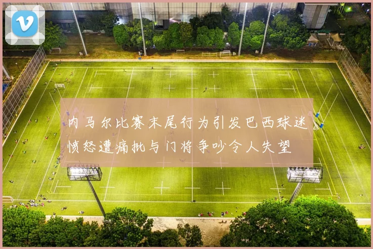 内马尔比赛末尾行为引发巴西球迷愤怒遭痛批与门将争吵令人失望