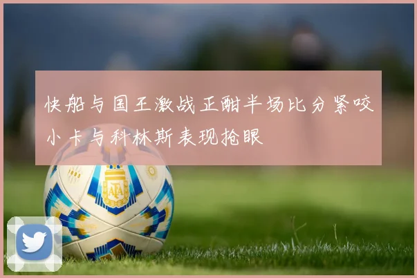 快船与国王激战正酣半场比分紧咬小卡与科林斯表现抢眼