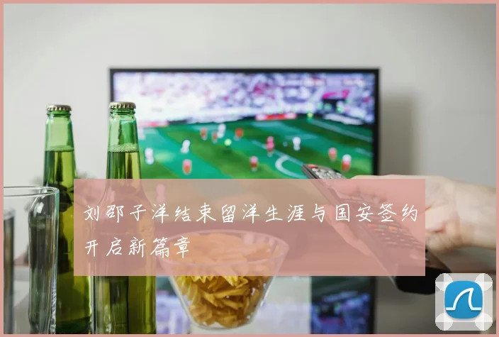 刘邵子洋结束留洋生涯与国安签约开启新篇章