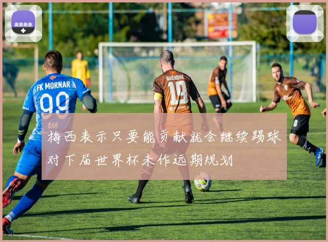 梅西表示只要能贡献就会继续踢球对下届世界杯未作远期规划