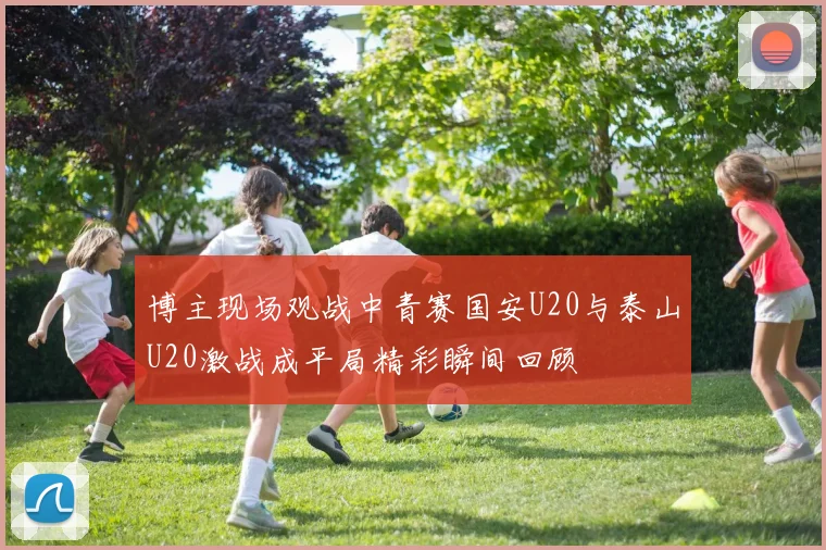 博主现场观战中青赛国安U20与泰山U20激战成平局精彩瞬间回顾