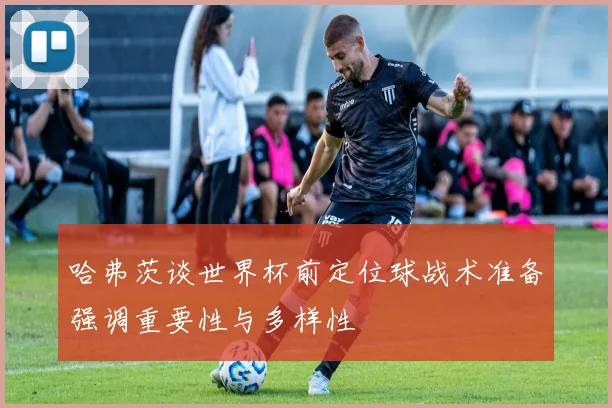 哈弗茨谈世界杯前定位球战术准备强调重要性与多样性