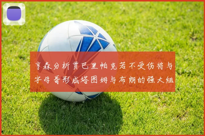 亨森分析贾巴里帕克若不受伤将与字母哥形成塔图姆与布朗的强大组合