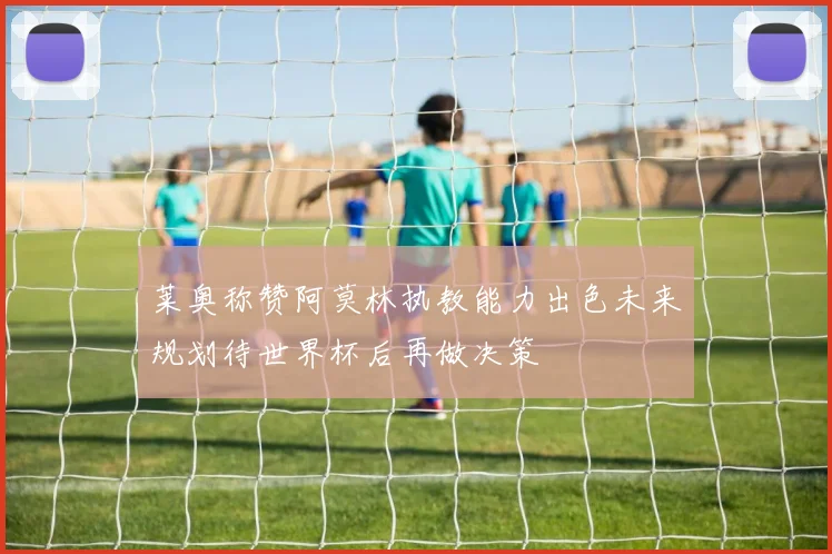 莱奥称赞阿莫林执教能力出色未来规划待世界杯后再做决策