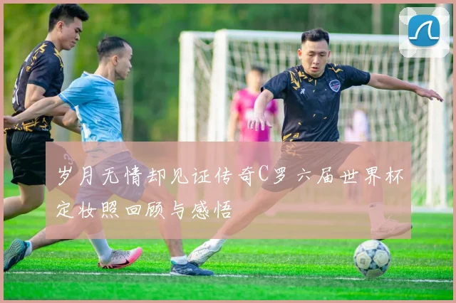 岁月无情却见证传奇C罗六届世界杯定妆照回顾与感悟