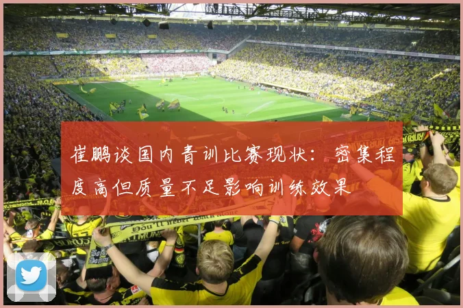 崔鹏谈国内青训比赛现状：密集程度高但质量不足影响训练效果