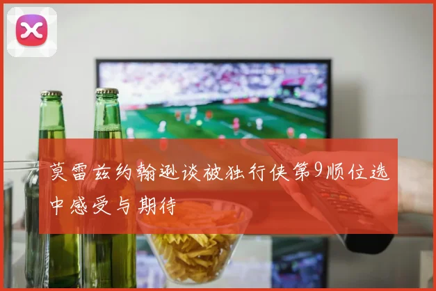 莫雷兹约翰逊谈被独行侠第9顺位选中感受与期待