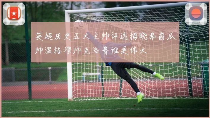 英超历史五大主帅评选揭晓弗爵瓜帅温格穆帅克洛普谁更伟大