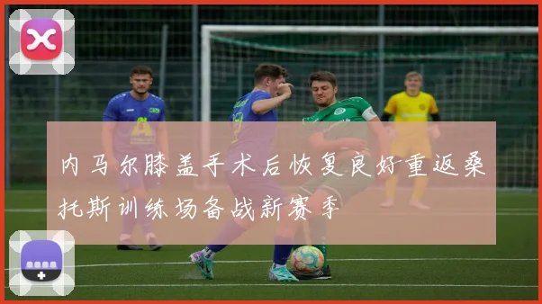 内马尔膝盖手术后恢复良好重返桑托斯训练场备战新赛季