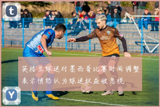 英格兰球迷对墨西哥比赛时间调整表示愤怒认为球迷权益被忽视