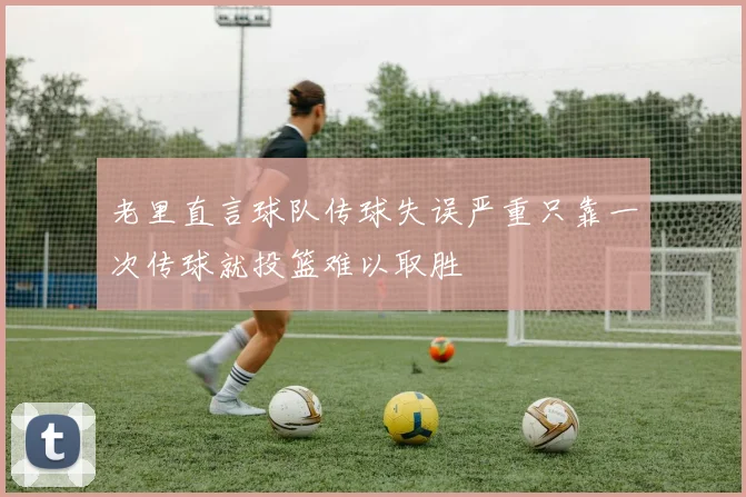 老里直言球队传球失误严重只靠一次传球就投篮难以取胜