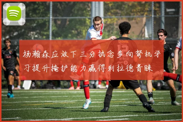 杨瀚森应放下三分执念多向弩机学习提升掩护能力赢得利拉德青睐
