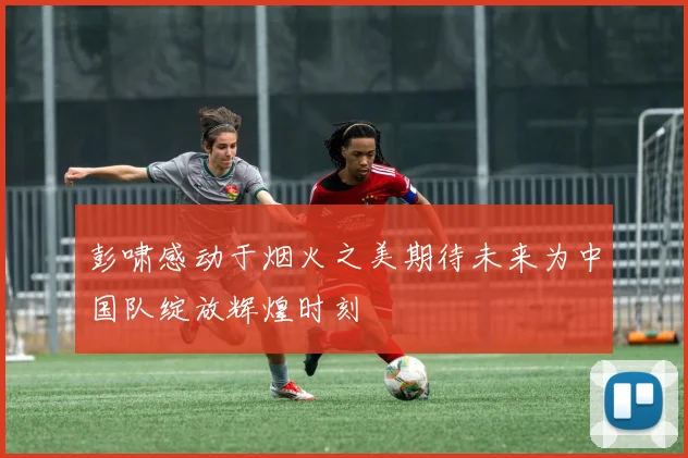 彭啸感动于烟火之美期待未来为中国队绽放辉煌时刻