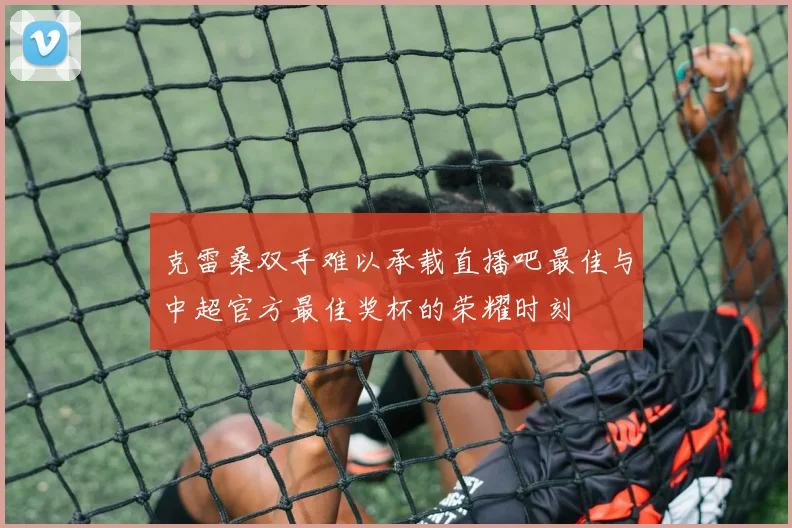 克雷桑双手难以承载直播吧最佳与中超官方最佳奖杯的荣耀时刻