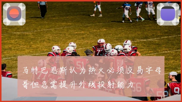 马特巴恩斯认为热火必须交易字母哥但急需提升外线投射能力