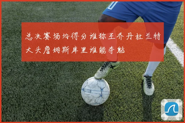 总决赛场均得分谁称王乔丹杜兰特大头詹姆斯库里谁能夺魁