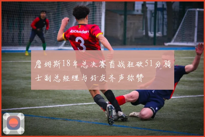 詹姆斯18年总决赛首战狂砍51分骑士副总经理与好友齐声称赞