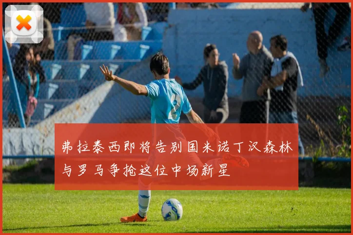 弗拉泰西即将告别国米诺丁汉森林与罗马争抢这位中场新星