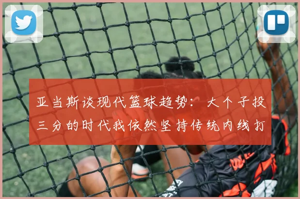 亚当斯谈现代篮球趋势：大个子投三分的时代我依然坚持传统内线打法
